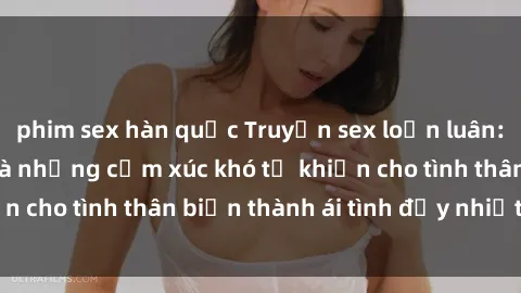 phim sex hàn quốc Truyện sex loạn luân: Bí mật gia đình và những cảm xúc khó tả khiến cho tình thân biến thành ái tình đầy nhiệt huyết