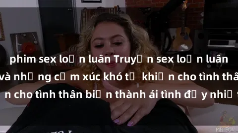 phim sex loạn luân Truyện sex loạn luân: Bí mật gia đình và những cảm xúc khó tả khiến cho tình thân biến thành ái tình đầy nhiệt huyết