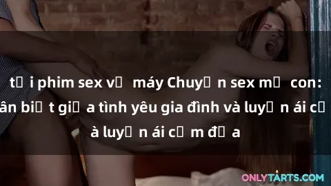 tải phim sex về máy Chuyện sex mẹ con: Sự phân biệt giữa tình yêu gia đình và luyến ái cấm địa
