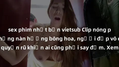 sex phim nhật bản vietsub Clip nóng phòng tắm: Hít thở nồng nàn hương bông hoa, người đẹp vô cùng gợi cảm và quyến rũ khiến ai cũng phải say đắm. Xem ngay để trải nghiệm điều đặc biệt!