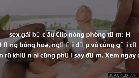 sex gái bắc âu Clip nóng phòng tắm: Hít thở nồng nàn hương bông hoa, người đẹp vô cùng gợi cảm và quyến rũ khiến ai cũng phải say đắm. Xem ngay để trải nghiệm điều đặc biệt!