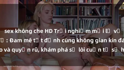 sex không che HD Trải nghiệm mới lạ với sex phòng thay đồ: Đam mê tột đỉnh cùng không gian kín đáo và quyến rũ, khám phá sự lôi cuốn từ sự hấp dẫn của nơi này.