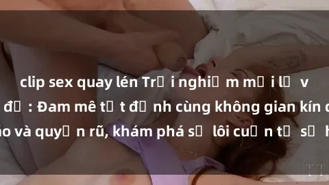clip sex quay lén Trải nghiệm mới lạ với sex phòng thay đồ: Đam mê tột đỉnh cùng không gian kín đáo và quyến rũ, khám phá sự lôi cuốn từ sự hấp dẫn của nơi này.