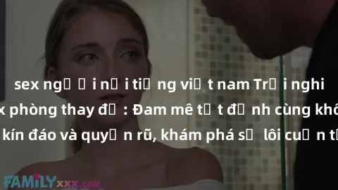 sex người nổi tiếng việt nam Trải nghiệm mới lạ với sex phòng thay đồ: Đam mê tột đỉnh cùng không gian kín đáo và quyến rũ, khám phá sự lôi cuốn từ sự hấp dẫn của nơi này.