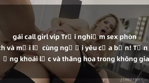 gái call girl vip Trải nghiệm sex phòng tắm đầy kích thích và mới lạ cùng người yêu của bạn! Tận hưởng khoái lạc và thăng hoa trong không gian tắm ấm áp và gợi cảm.