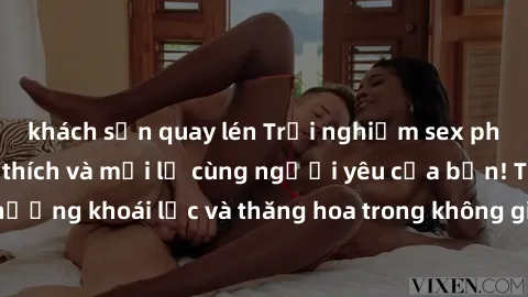 khách sạn quay lén Trải nghiệm sex phòng tắm đầy kích thích và mới lạ cùng người yêu của bạn! Tận hưởng khoái lạc và thăng hoa trong không gian tắm ấm áp và gợi cảm.
