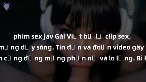 phim sex jav Gái Việt bị lộ clip sex, scandal khiến dân mạng dậy sóng. Tin đồn và đoạn video gây chấn động, khiến cộng đồng mạng phẫn nộ và lo lắng. Bi kịch ẩn sau bức màn đen tối của thế giới ảo.