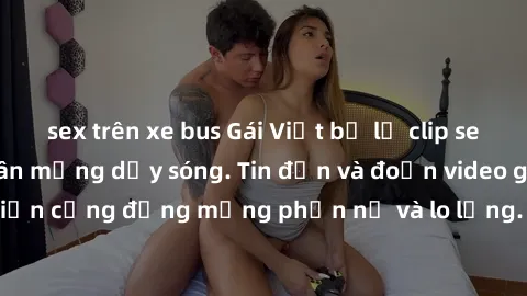 sex trên xe bus Gái Việt bị lộ clip sex, scandal khiến dân mạng dậy sóng. Tin đồn và đoạn video gây chấn động, khiến cộng đồng mạng phẫn nộ và lo lắng. Bi kịch ẩn sau bức màn đen tối của thế giới ảo.