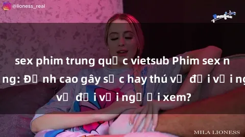 sex phim trung quốc vietsub Phim sex nơi công cộng: Đỉnh cao gây sốc hay thú vị đối với người xem?