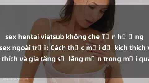 sex hentai vietsub không che Tận hưởng khoái cảm với sex ngoài trời: Cách thức mới để kích thích và gia tăng sự lãng mạn trong mối quan hệ của bạn!