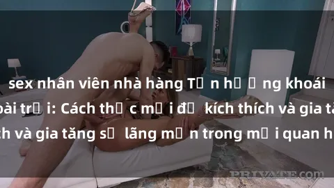sex nhân viên nhà hàng Tận hưởng khoái cảm với sex ngoài trời: Cách thức mới để kích thích và gia tăng sự lãng mạn trong mối quan hệ của bạn!