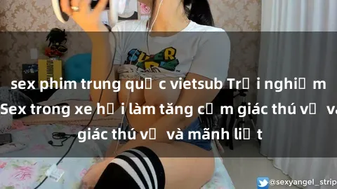 sex phim trung quốc vietsub Trải nghiệm hứa hẹn: Sex trong xe hơi làm tăng cảm giác thú vị và mãnh liệt