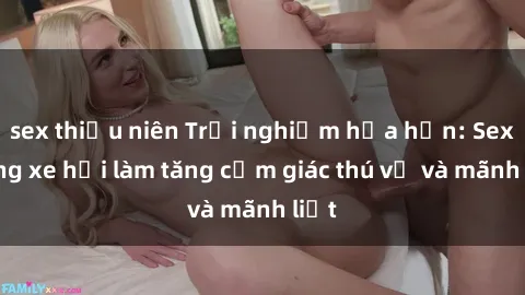 sex thiếu niên Trải nghiệm hứa hẹn: Sex trong xe hơi làm tăng cảm giác thú vị và mãnh liệt