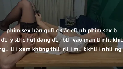 phim sex hàn quốc Các cảnh phim sex bukkake hấp dẫn và đầy sức hút đang đổ bộ vào màn ảnh, khiến người xem không thể rời mắt khỏi những cảnh quay đầy kích thích.