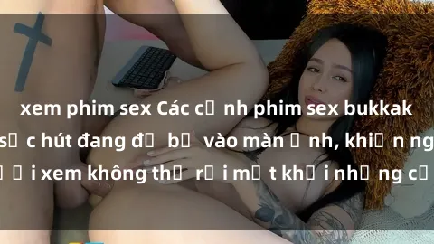 xem phim sex Các cảnh phim sex bukkake hấp dẫn và đầy sức hút đang đổ bộ vào màn ảnh, khiến người xem không thể rời mắt khỏi những cảnh quay đầy kích thích.