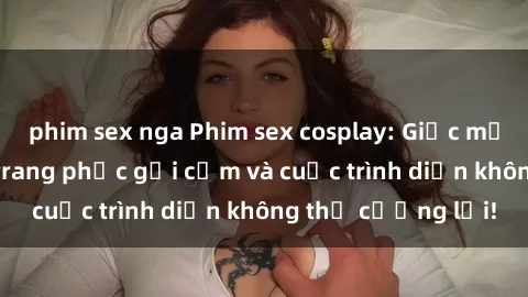 phim sex nga Phim sex cosplay: Giấc mơ  cùng những bộ trang phục gợi cảm và cuộc trình diễn không thể cưỡng lại!