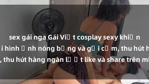 sex gái nga Gái Việt cosplay sexy khiến fan phát cuồng với hình ảnh nóng bỏng và gợi cảm, thu hút hàng ngàn lượt like và share trên mạng xã hội.