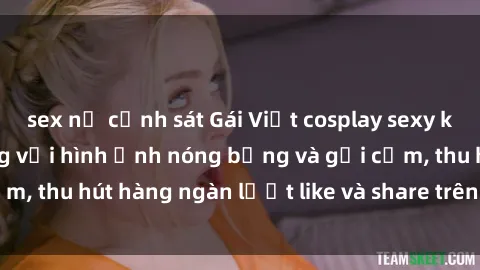 sex nữ cảnh sát Gái Việt cosplay sexy khiến fan phát cuồng với hình ảnh nóng bỏng và gợi cảm, thu hút hàng ngàn lượt like và share trên mạng xã hội.