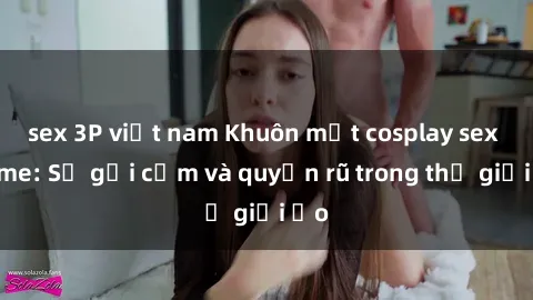 sex 3P việt nam Khuôn mặt cosplay sex anime: Sự gợi cảm và quyến rũ trong thế giới ảo