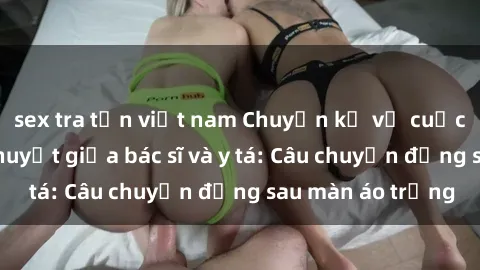sex tra tấn việt nam Chuyện kể về cuộc tình đầy nhiệt huyết giữa bác sĩ và y tá: Câu chuyện đằng sau màn áo trắng