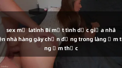 sex mỹ latinh Bí mật tình dục giữa nhân viên nhà hàng gây chấn động trong làng ẩm thực