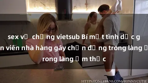 sex vợ chồng vietsub Bí mật tình dục giữa nhân viên nhà hàng gây chấn động trong làng ẩm thực