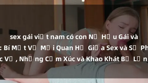 sex gái việt nam có con Nữ Hầu Gái và Cuộc Sống Của Họ: Bí Mật Về Mối Quan Hệ Giữa Sex và Sự Phục Vụ, Những Cảm Xúc và Khao Khát Bị Lẫn Lộn Trong Lĩnh Vực Này.