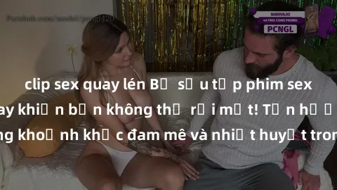 clip sex quay lén Bộ sưu tập phim sex Mỹ hot nhất năm nay khiến bạn không thể rời mắt! Tận hưởng những khoảnh khắc đam mê và nhiệt huyết trong các tác phẩm nóng bỏng này!