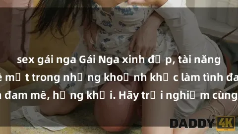 sex gái nga Gái Nga xinh đẹp, tài năng khiến bạn phải mê mệt trong những khoảnh khắc làm tình đam mê, hứng khởi. Hãy trải nghiệm cùng họ ngay hôm nay!