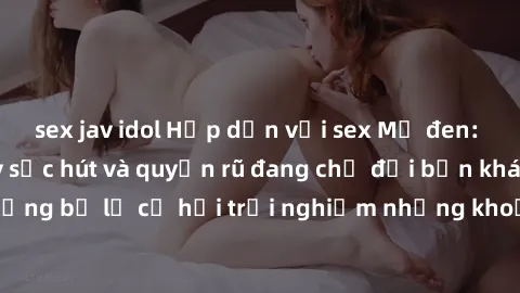 sex jav idol Hấp dẫn với sex Mỹ đen: Những bí mật đầy sức hút và quyến rũ đang chờ đợi bạn khám phá! Đừng bỏ lỡ cơ hội trải nghiệm những khoảnh khắc mãnh liệt và đam mê!
