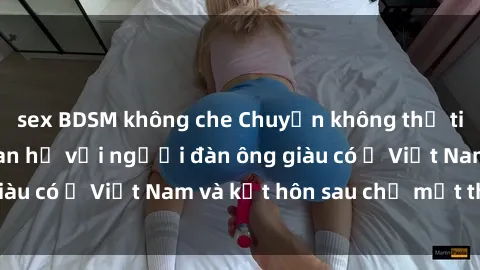 sex BDSM không che Chuyện không thể tin nổi: Gái Tây quan hệ với người đàn ông giàu có ở Việt Nam và kết hôn sau chỉ một tháng
