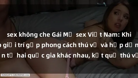 sex không che Gái Mỹ sex Việt Nam: Khi nền công nghiệp giải trí gặp phong cách thú vị và hấp dẫn từ hai quốc gia khác nhau, kết quả thú vị không thể bỏ qua.