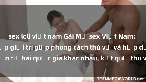 sex loli việt nam Gái Mỹ sex Việt Nam: Khi nền công nghiệp giải trí gặp phong cách thú vị và hấp dẫn từ hai quốc gia khác nhau, kết quả thú vị không thể bỏ qua.