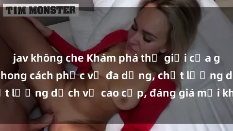 jav không che Khám phá thế giới của gái gọi Việt Nam: Phong cách phục vụ đa dạng, chất lượng dịch vụ cao cấp, đáng giá mọi khoản chi phí