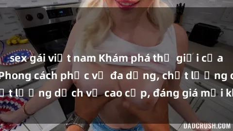 sex gái việt nam Khám phá thế giới của gái gọi Việt Nam: Phong cách phục vụ đa dạng, chất lượng dịch vụ cao cấp, đáng giá mọi khoản chi phí