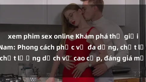 xem phim sex online Khám phá thế giới của gái gọi Việt Nam: Phong cách phục vụ đa dạng, chất lượng dịch vụ cao cấp, đáng giá mọi khoản chi phí