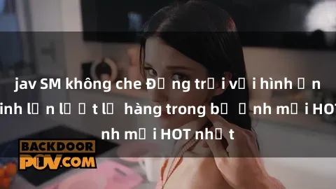 jav SM không che Động trời với hình ảnh gái xinh lần lượt lộ hàng trong bộ ảnh mới HOT nhất