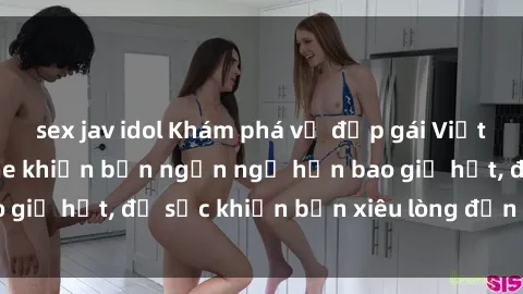 sex jav idol Khám phá vẻ đẹp gái Việt Nam nude không che khiến bạn ngẩn ngơ hơn bao giờ hết, đủ sức khiến bạn xiêu lòng đến ngất ngây