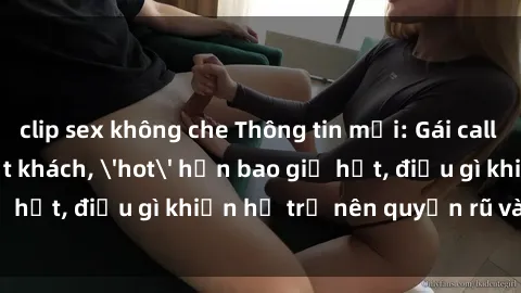 clip sex không che Thông tin mới: Gái call girl Việt Nam đắt khách, 'hot' hơn bao giờ hết, điều gì khiến họ trở nên quyến rũ và đáng chú ý?