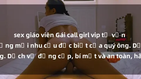 sex giáo viên Gái call girl vip tư vấn chuyên nghiệp, đáp ứng mọi nhu cầu đặc biệt của quý ông. Dịch vụ đẳng cấp, bí mật và an toàn, hãy tìm hiểu ngay!