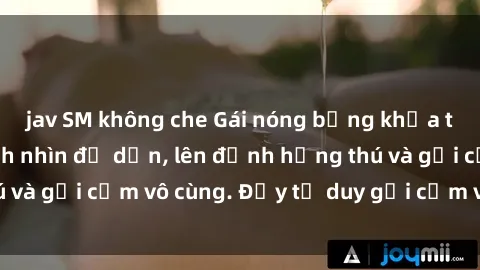 jav SM không che Gái nóng bỏng khỏa thân khiến mọi ánh nhìn đổ dồn, lên đỉnh hứng thú và gợi cảm vô cùng. Đầy tư duy gợi cảm và quyến rũ.