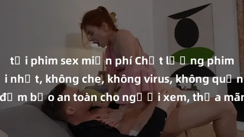 tải phim sex miễn phí Chất lượng phim sex cập nhật mới nhất, không che, không virus, không quảng cáo, đảm bảo an toàn cho người xem, thỏa mãn nhu cầu tình dục của bạn.