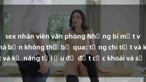 sex nhân viên văn phòng Những bí mật về sex người lớn mà bạn không thể bỏ qua: từng chi tiết và kỹ năng tối ưu để đạt cực khoái và sự hài lòng tối đa.