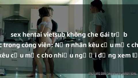sex hentai vietsub không che Gái trẻ bị hiếp dâm bạo lực trong công viên: Nạn nhân kêu cứu mặc cho nhiều người đứng xem lạnh lùng