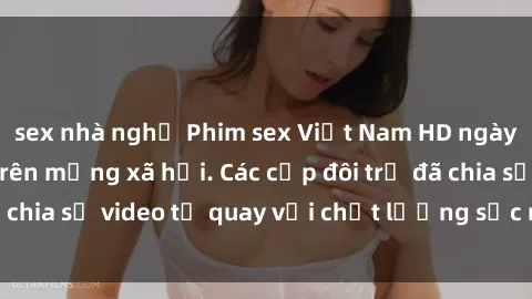 sex nhà nghỉ Phim sex Việt Nam HD ngày càng phổ biến trên mạng xã hội. Các cặp đôi trẻ đã chia sẻ video tự quay với chất lượng sắc nét, gợi cảm.
