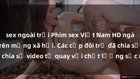 sex ngoài trời Phim sex Việt Nam HD ngày càng phổ biến trên mạng xã hội. Các cặp đôi trẻ đã chia sẻ video tự quay với chất lượng sắc nét, gợi cảm.