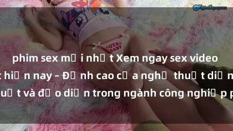 phim sex mới nhất Xem ngay sex video Việt Nam hot nhất hiện nay – Đỉnh cao của nghệ thuật diễn xuất và đạo diễn trong ngành công nghiệp phim người lớn tại đây!