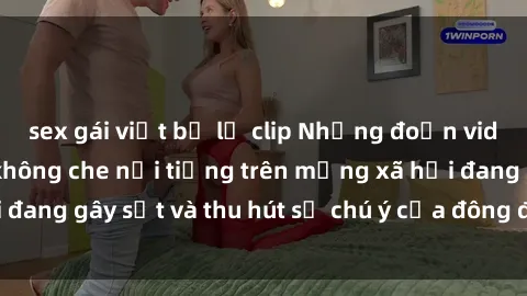 sex gái việt bị lộ clip Những đoạn video sex Việt Nam không che nổi tiếng trên mạng xã hội đang gây sốt và thu hút sự chú ý của đông đảo người xem.