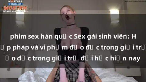 phim sex hàn quốc Sex gái sinh viên: Hành vi gấu không hợp pháp và vi phạm đạo đức trong giới trẻ đại học hiện nay