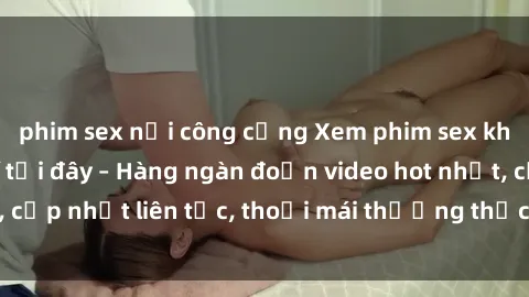 phim sex nơi công cộng Xem phim sex không che miễn phí tại đây – Hàng ngàn đoạn video hot nhất, cập nhật liên tục, thoải mái thưởng thức mà không tốn kém.